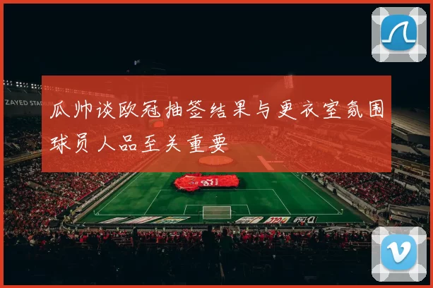 瓜帅谈欧冠抽签结果与更衣室氛围球员人品至关重要