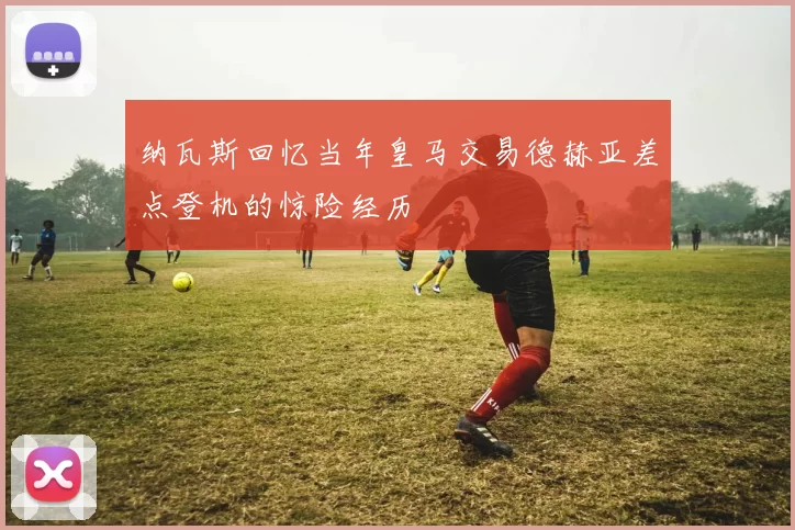 纳瓦斯回忆当年皇马交易德赫亚差点登机的惊险经历