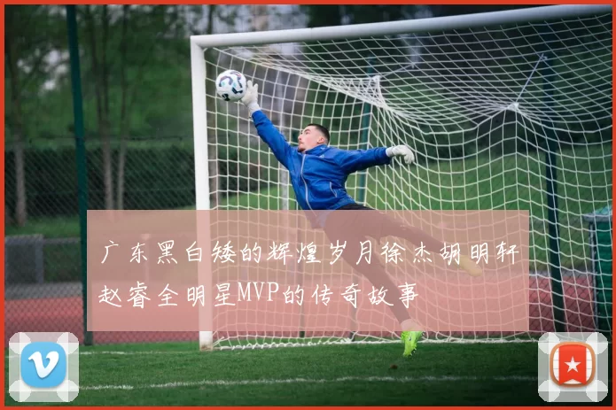 广东黑白矮的辉煌岁月徐杰胡明轩赵睿全明星MVP的传奇故事