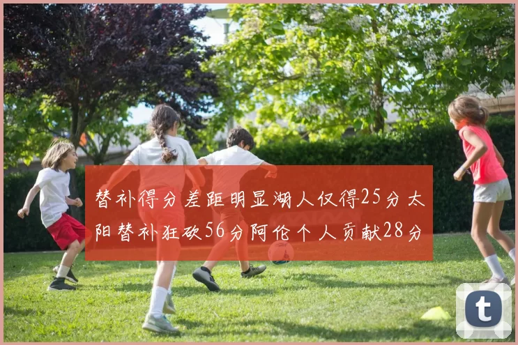 替补得分差距明显湖人仅得25分太阳替补狂砍56分阿伦个人贡献28分
