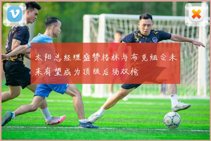 太阳总经理盛赞格林与布克组合未来有望成为顶级后场双枪