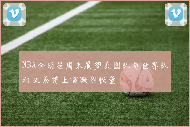NBA全明星周末展望美国队与世界队对决或将上演激烈较量