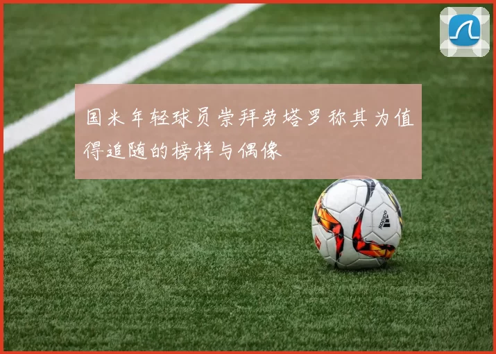 国米年轻球员崇拜劳塔罗称其为值得追随的榜样与偶像
