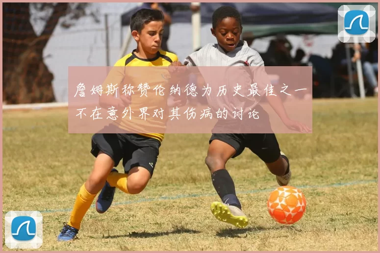 詹姆斯称赞伦纳德为历史最佳之一不在意外界对其伤病的讨论