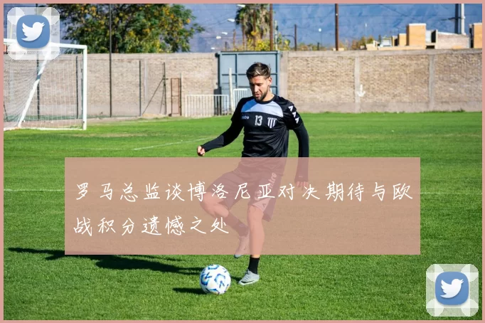 罗马总监谈博洛尼亚对决期待与欧战积分遗憾之处