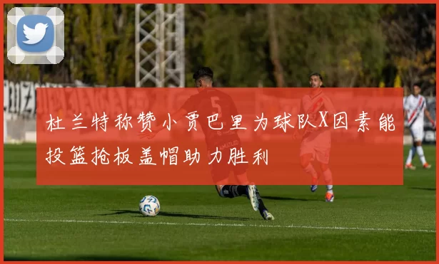 杜兰特称赞小贾巴里为球队X因素能投篮抢板盖帽助力胜利