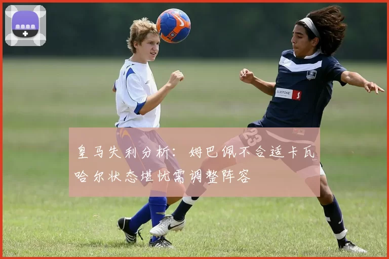 皇马失利分析：姆巴佩不合适卡瓦哈尔状态堪忧需调整阵容
