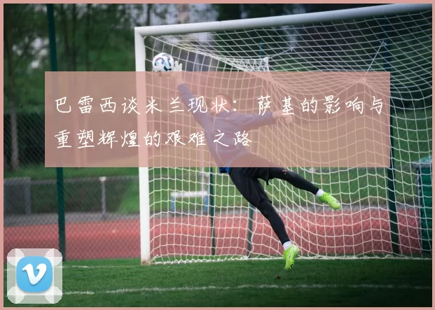 巴雷西谈米兰现状：萨基的影响与重塑辉煌的艰难之路