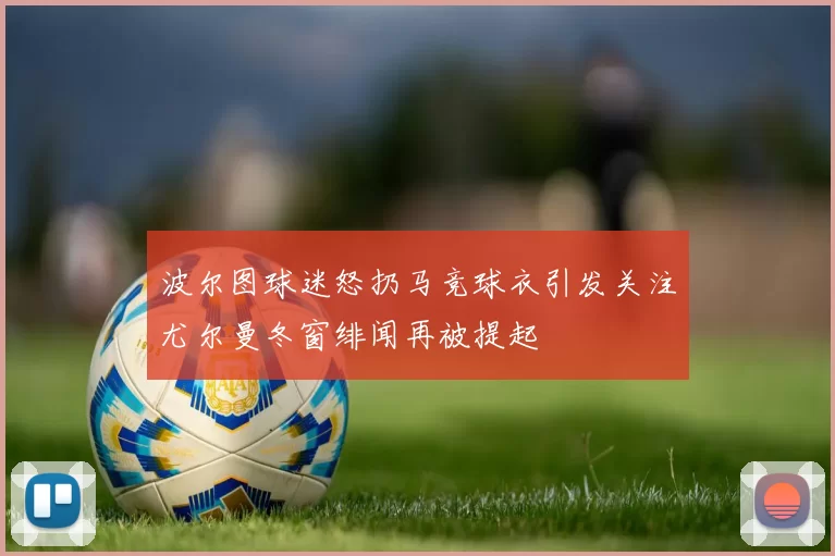 波尔图球迷怒扔马竞球衣引发关注尤尔曼冬窗绯闻再被提起