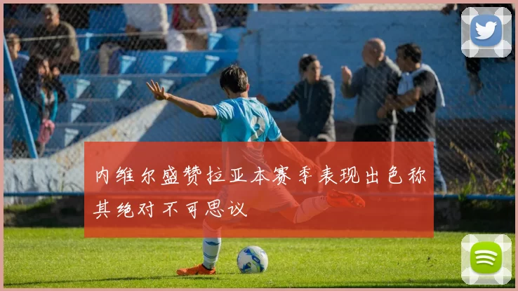 内维尔盛赞拉亚本赛季表现出色称其绝对不可思议