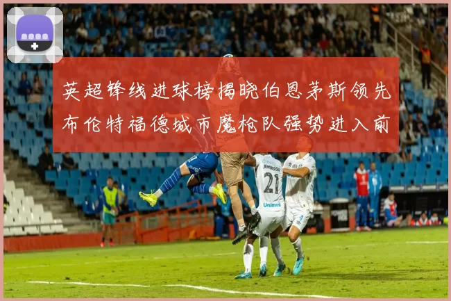 英超锋线进球榜揭晓伯恩茅斯领先布伦特福德城市魔枪队强势进入前六