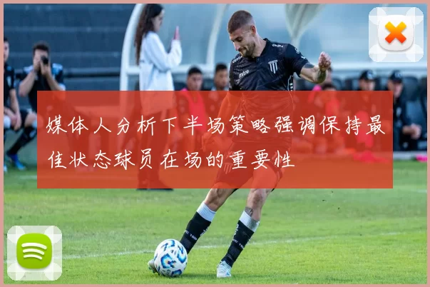 媒体人分析下半场策略强调保持最佳状态球员在场的重要性