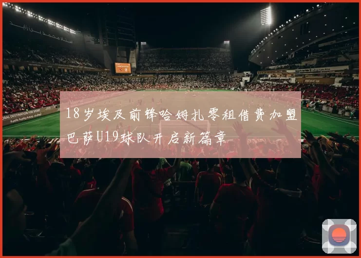 18岁埃及前锋哈姆扎零租借费加盟巴萨U19球队开启新篇章