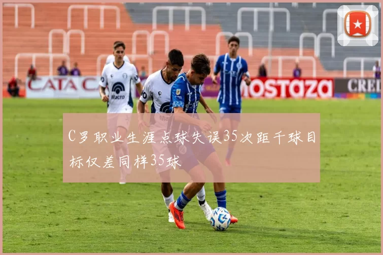 C罗职业生涯点球失误35次距千球目标仅差同样35球