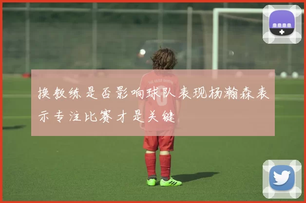换教练是否影响球队表现杨瀚森表示专注比赛才是关键