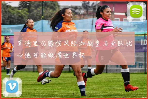 罗德里戈膝伤风险加剧皇马全队忧心他可能缺席世界杯