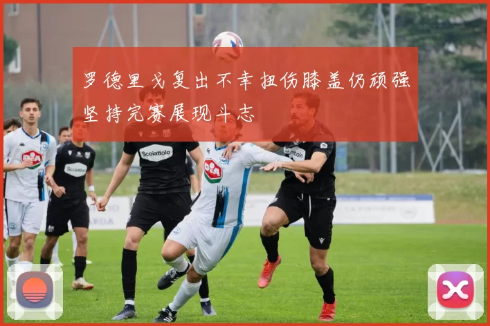 罗德里戈复出不幸扭伤膝盖仍顽强坚持完赛展现斗志